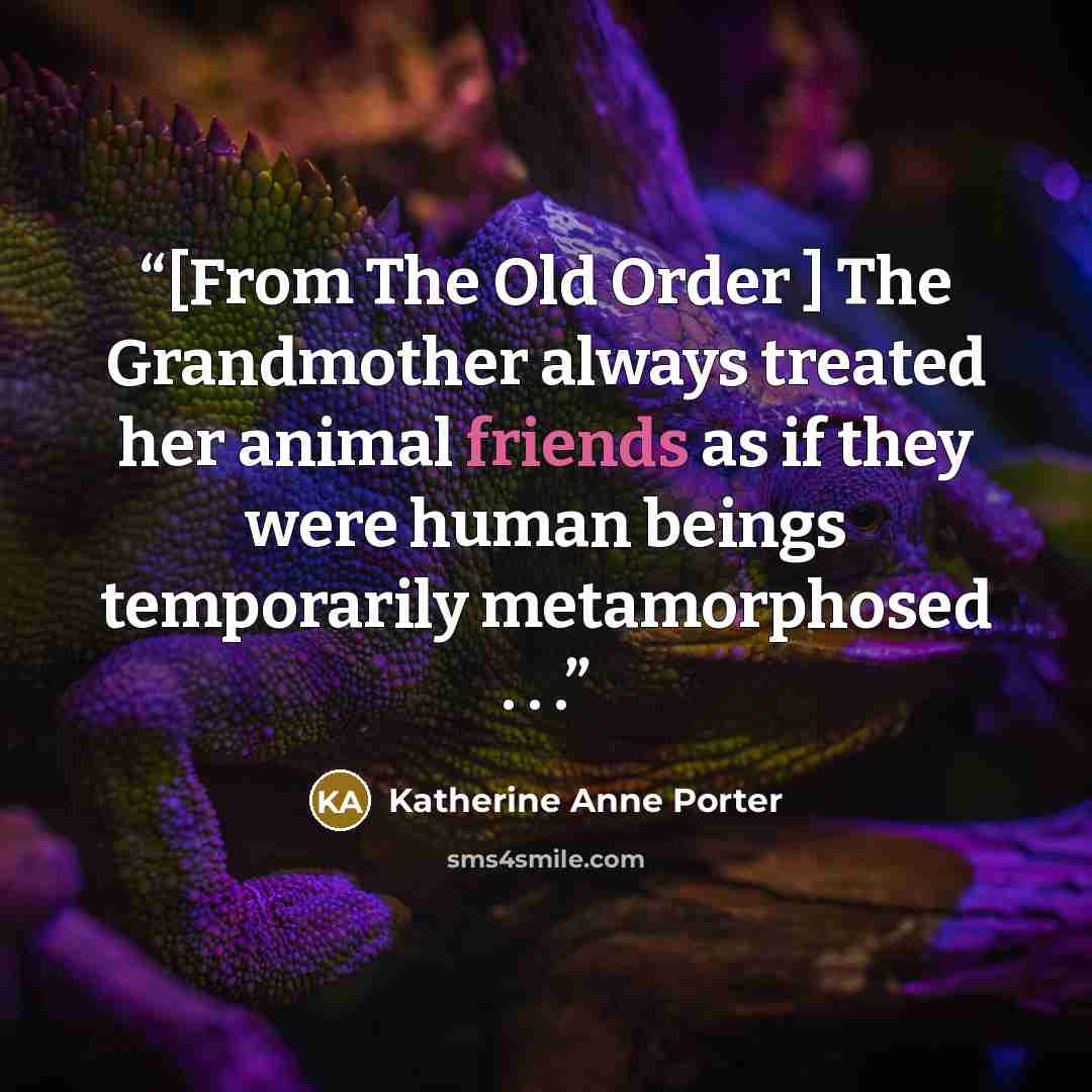 “[From The Old Order ] The Grandmother always treated her animal friends as if they were human beings temporarily metamorphosed . . .” quote by Katherine Anne Porter