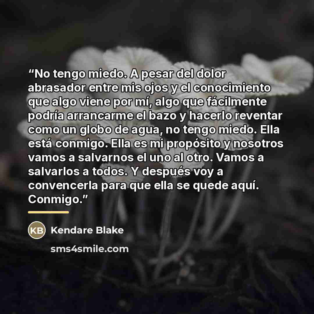 “No tengo miedo. A pesar del dolor abrasador entre mis ojos y el conocimiento que algo viene por mí, algo que fácilmente podría arrancarme el bazo y hacerlo reventar como un globo de agua, no tengo miedo. Ella está conmigo. Ella es mi propósito y nosotros vamos a salvarnos el uno al otro. Vamos a…” quote by Kendare Blake