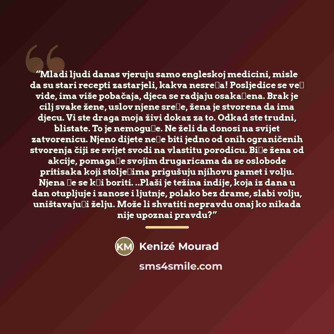 “Mladi ljudi danas vjeruju samo engleskoj medicini, misle da su stari recepti zastarjeli, kakva nesreća! Posljedice se već vide, ima više pobačaja, djeca se radjaju osakaćena. Brak je cilj svake žene, uslov njene sreće, žena je stvorena da ima djecu. Vi ste draga moja živi dokaz za to. Odkad ste…” quote by Kenizé Mourad
