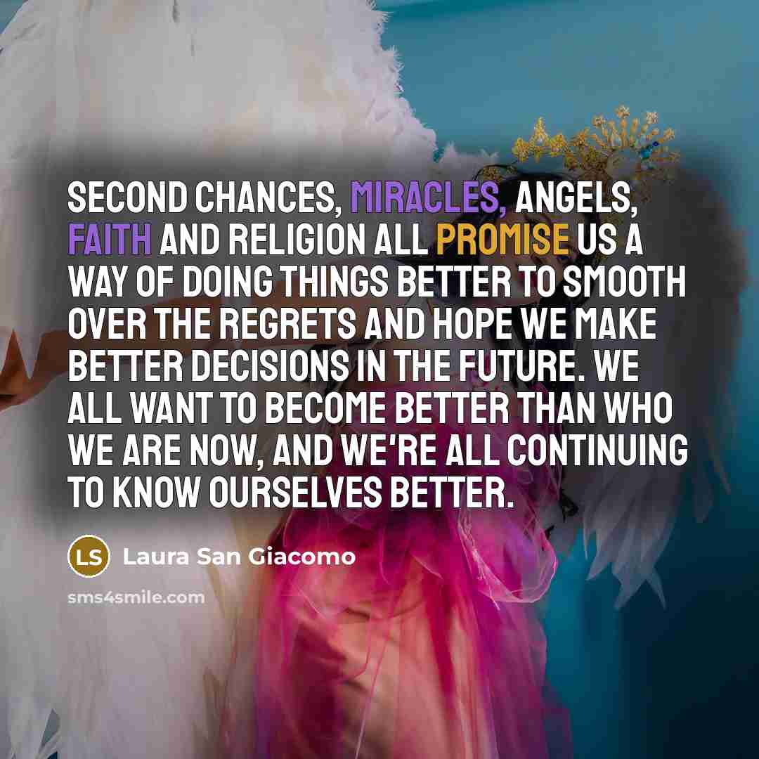 “Second chances, miracles, angels, faith and religion all promise us a way of doing things better to smooth over the regrets and hope we make better decisions in the future. We all want to become better than who we are now, and we're all continuing to know ourselves better.” quote by Laura San Giacomo