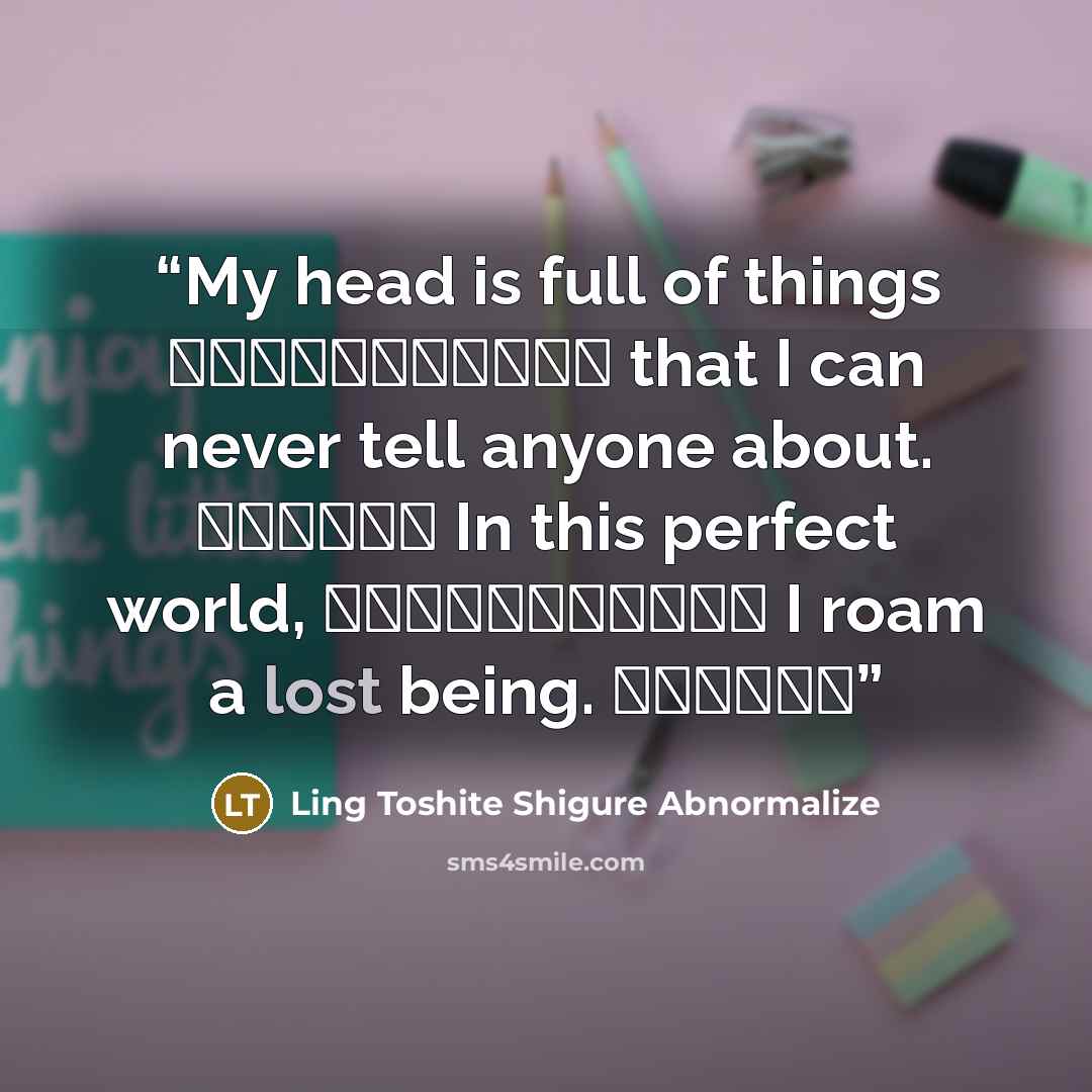 “My head is full of things 誰にも見せられないもの that I can never tell anyone about. 頭の中溢れて In this perfect world, 間違いさえもない世界へ I roam a lost being. 迷い込んでる” quote by Ling Toshite Shigure Abnormalize