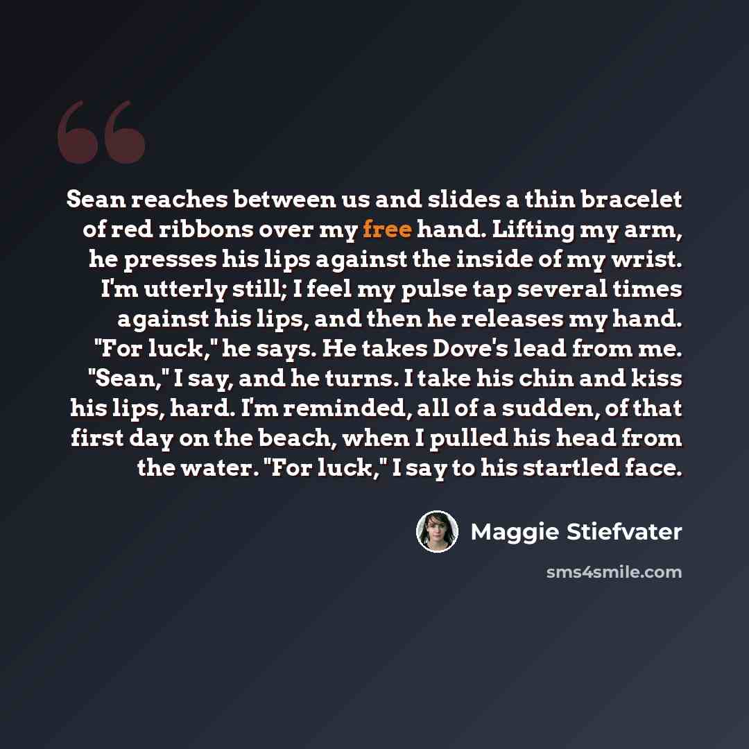 “Sean reaches between us and slides a thin bracelet of red ribbons over my free hand. Lifting my arm, he presses his lips against the inside of my wrist. I'm utterly still; I feel my pulse tap several times against his lips, and then he releases my hand. "For luck," he says. He takes Dove's lead…” quote by Maggie Stiefvater