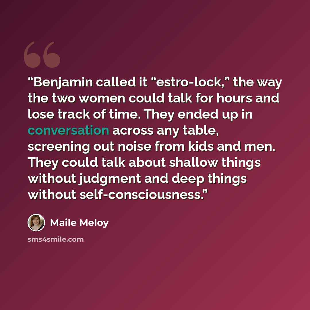 “Benjamin called it “estro-lock,” the way the two women could talk for hours and lose track of time. They ended up in conversation across any table, screening out noise from kids and men. They could talk about shallow things without judgment and deep things without self-consciousness.” quote by Maile Meloy