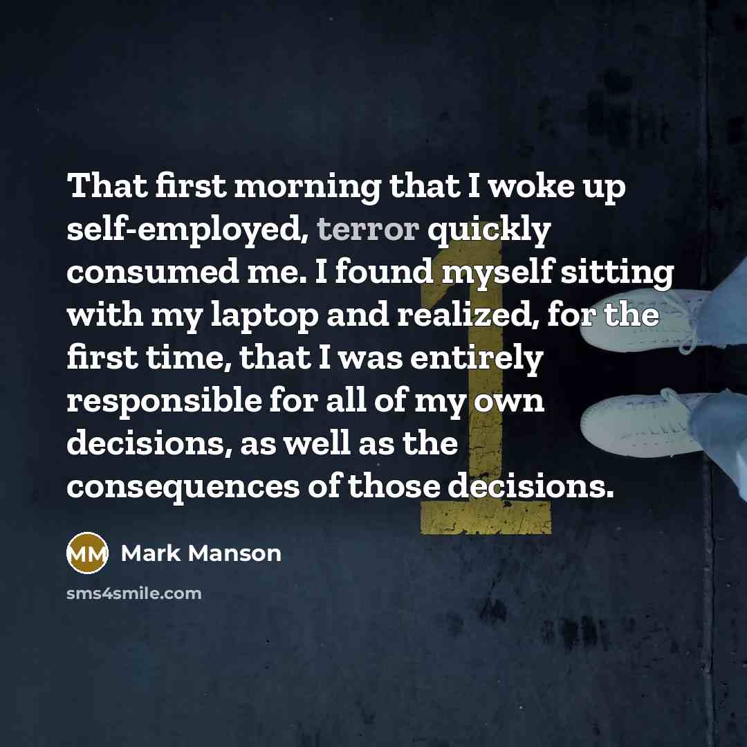 “That first morning that I woke up self-employed, terror quickly consumed me. I found myself sitting with my laptop and realized, for the first time, that I was entirely responsible for all of my own decisions, as well as the consequences of those decisions.” quote by Mark Manson