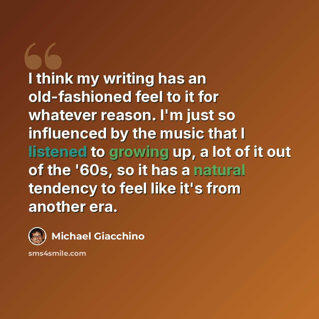 “I think my writing has an old-fashioned feel to it for whatever reason. I'm just so influenced by the music that I listened to growing up, a lot of it out of the '60s, so it has a natural tendency to feel like it's from another era.” quote by Michael Giacchino