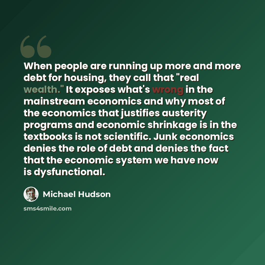 “When people are running up more and more debt for housing, they call that "real wealth." It exposes what's wrong in the mainstream economics and why most of the economics that justifies austerity programs and economic shrinkage is in the textbooks is not scientific. Junk economics denies the role…” quote by Michael Hudson