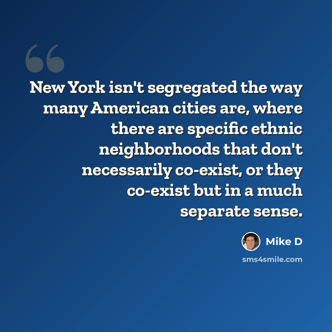 “New York isn't segregated the way many American cities are, where there are specific ethnic neighborhoods that don't necessarily co-exist, or they co-exist but in a much separate sense.” quote by Mike D