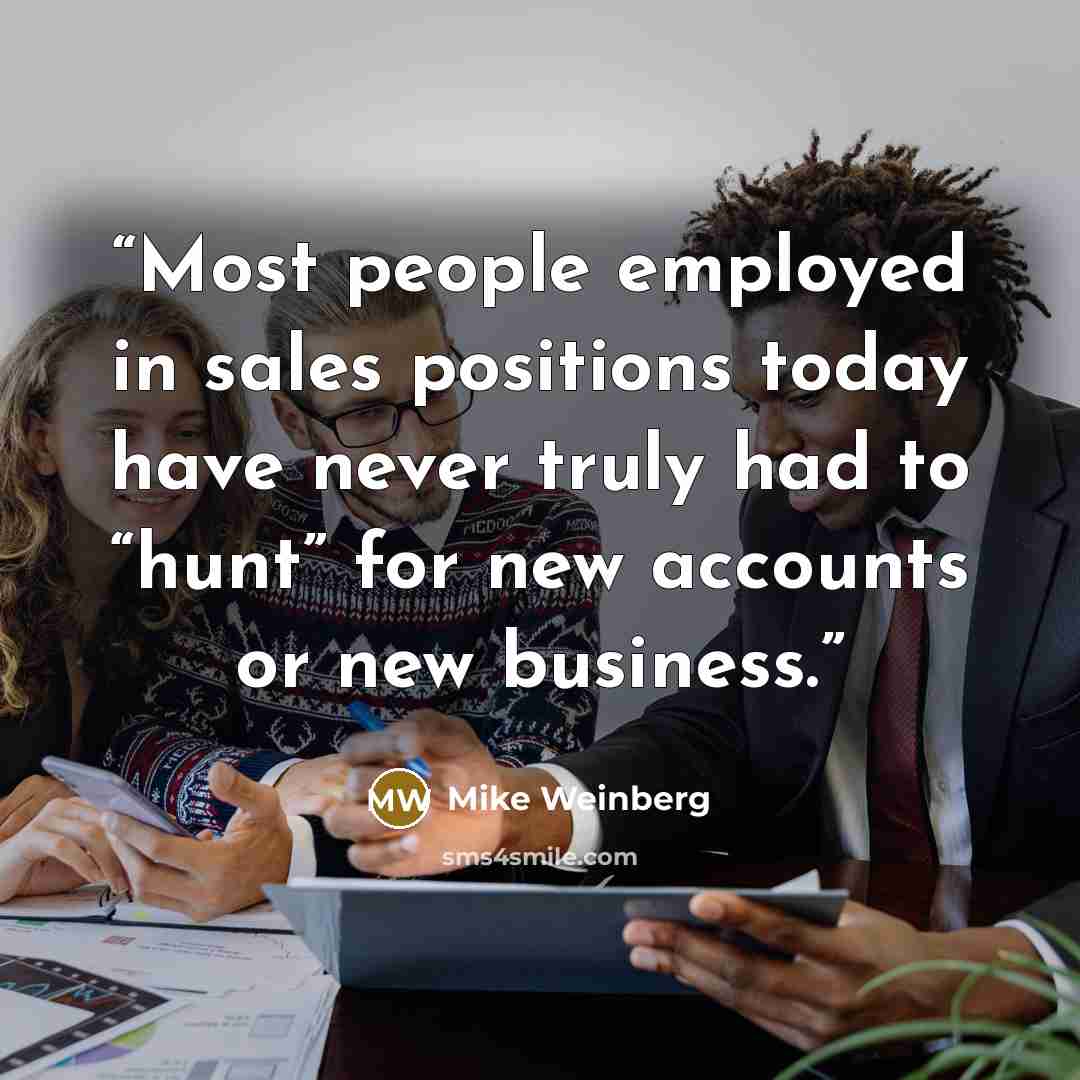 “Most people employed in sales positions today have never truly had to “hunt” for new accounts or new business.” quote by Mike Weinberg