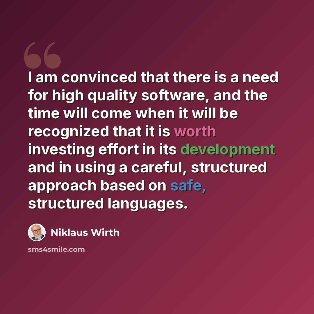 “I am convinced that there is a need for high quality software, and the time will come when it will be recognized that it is worth investing effort in its development and in using a careful, structured approach based on safe, structured languages.” quote by Niklaus Wirth