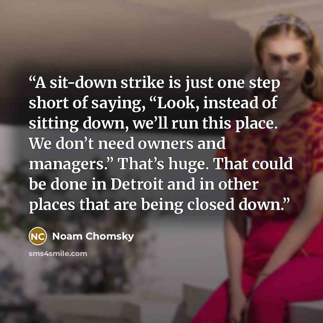 “A sit-down strike is just one step short of saying, “Look, instead of sitting down, we’ll run this place. We don’t need owners and managers.” That’s huge. That could be done in Detroit and in other places that are being closed down.” quote by Noam Chomsky