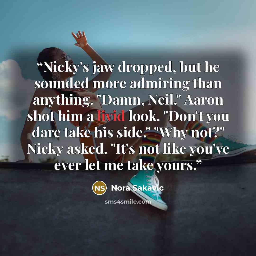 “Nicky's jaw dropped, but he sounded more admiring than anything. "Damn, Neil." Aaron shot him a livid look. "Don't you dare take his side." "Why not?" Nicky asked. "It's not like you've ever let me take yours.” quote by Nora Sakavic