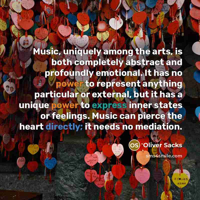 “Music, uniquely among the arts, is both completely abstract and profoundly emotional. It has no power to represent anything particular or external, but it has a unique power to express inner states or feelings. Music can pierce the heart directly; it needs no mediation.” quote by Oliver Sacks