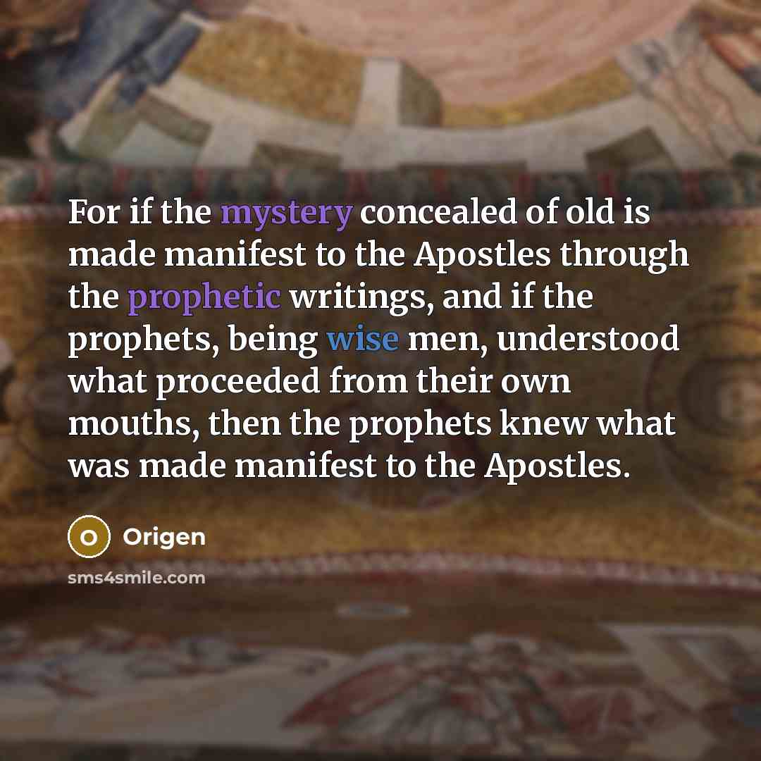“For if the mystery concealed of old is made manifest to the Apostles through the prophetic writings, and if the prophets, being wise men, understood what proceeded from their own mouths, then the prophets knew what was made manifest to the Apostles.” quote by Origen