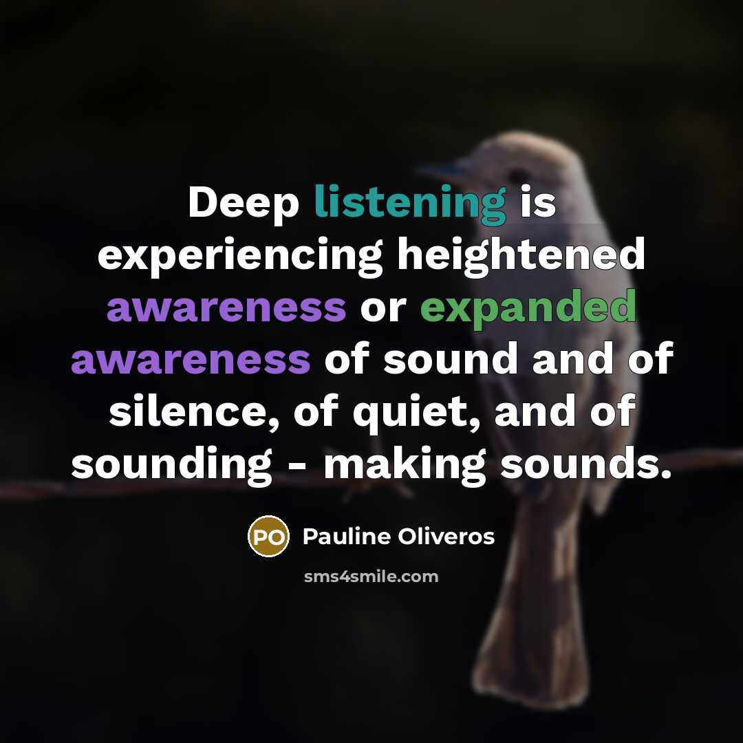 “Deep listening is experiencing heightened awareness or expanded awareness of sound and of silence, of quiet, and of sounding - making sounds.” quote by Pauline Oliveros
