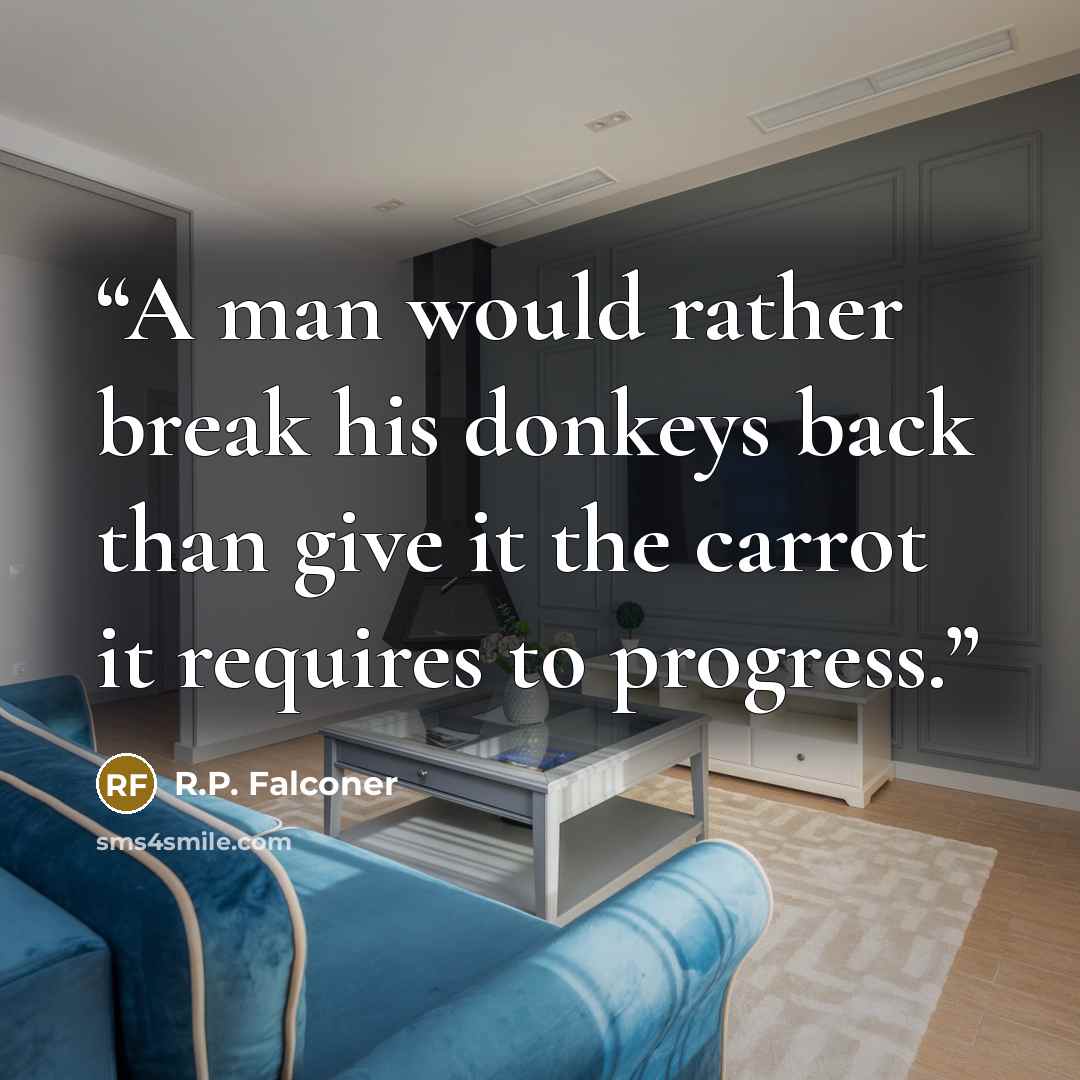 “A man would rather break his donkeys back than give it the carrot it requires to progress.” quote by R.P. Falconer