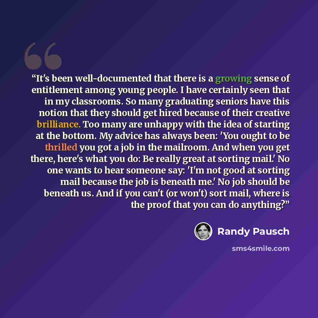 “It's been well-documented that there is a growing sense of entitlement among young people. I have certainly seen that in my classrooms. So many graduating seniors have this notion that they should get hired because of their creative brilliance. Too many are unhappy with the idea of starting at the…” quote by Randy Pausch