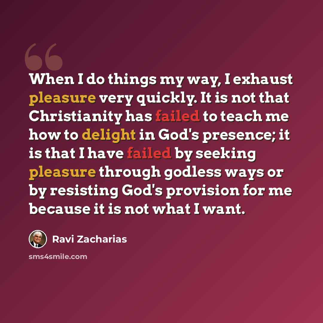 “When I do things my way, I exhaust pleasure very quickly. It is not that Christianity has failed to teach me how to delight in God's presence; it is that I have failed by seeking pleasure through godless ways or by resisting God's provision for me because it is not what I want.” quote by Ravi Zacharias