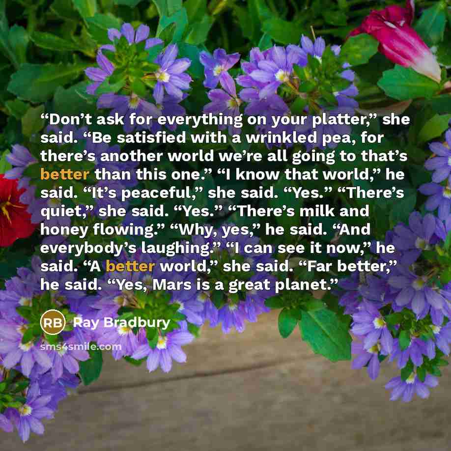 “Don’t ask for everything on your platter,” she said. “Be satisfied with a wrinkled pea, for there’s another world we’re all going to that’s better than this one.” “I know that world,” he said. “It’s peaceful,” she said. “Yes.” “There’s quiet,” she said. “Yes.” “There’s milk and honey flowing.”…” quote by Ray Bradbury