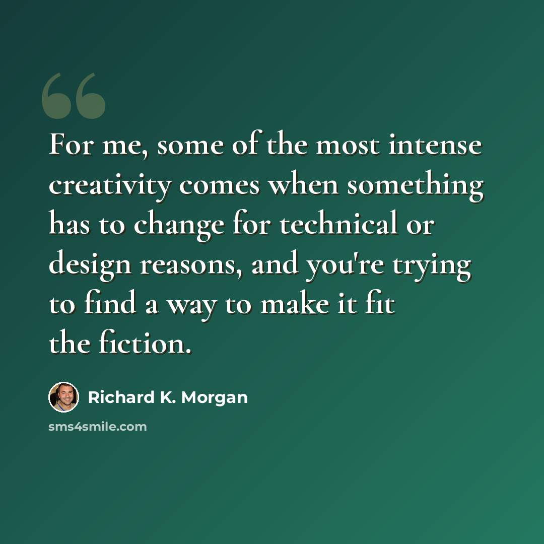 “For me, some of the most intense creativity comes when something has to change for technical or design reasons, and you're trying to find a way to make it fit the fiction.” quote by Richard K. Morgan