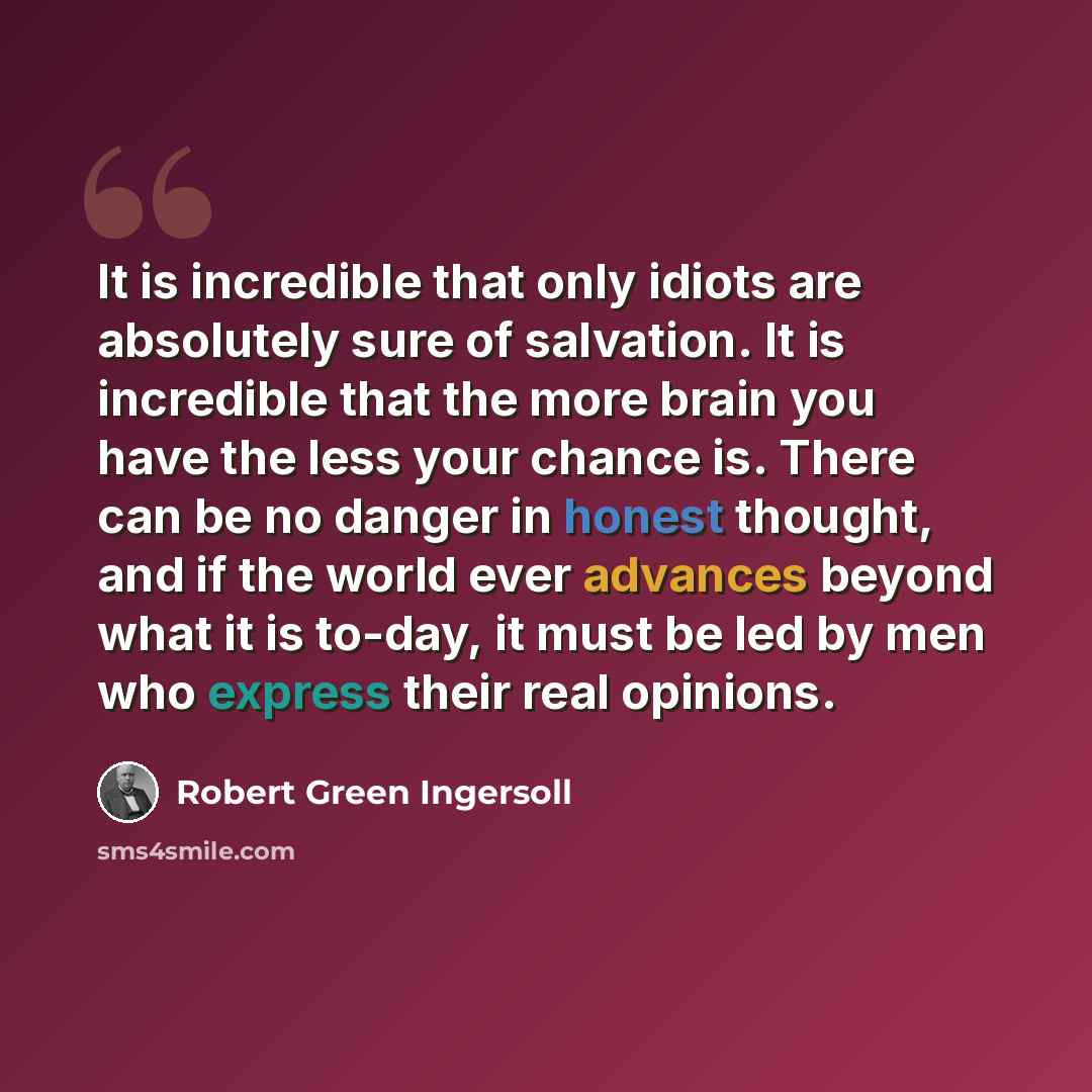 “It is incredible that only idiots are absolutely sure of salvation. It is incredible that the more brain you have the less your chance is. There can be no danger in honest thought, and if the world ever advances beyond what it is to-day, it must be led by men who express their real opinions.” quote by Robert Green Ingersoll
