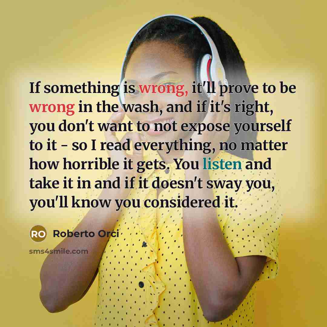 “If something is wrong, it'll prove to be wrong in the wash, and if it's right, you don't want to not expose yourself to it - so I read everything, no matter how horrible it gets. You listen and take it in and if it doesn't sway you, you'll know you considered it.” quote by Roberto Orci
