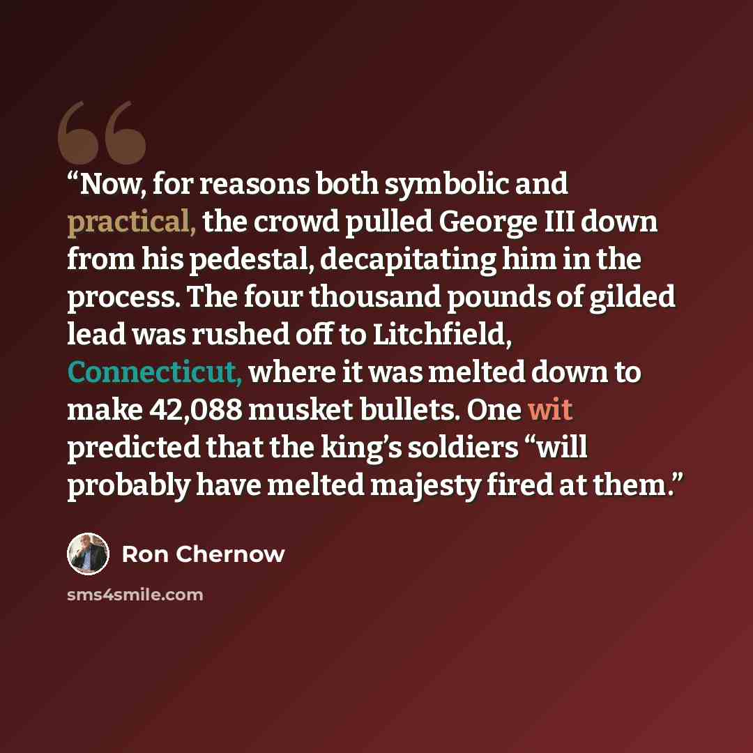 “Now, for reasons both symbolic and practical, the crowd pulled George III down from his pedestal, decapitating him in the process. The four thousand pounds of gilded lead was rushed off to Litchfield, Connecticut, where it was melted down to make 42,088 musket bullets. One wit predicted that the…” quote by Ron Chernow