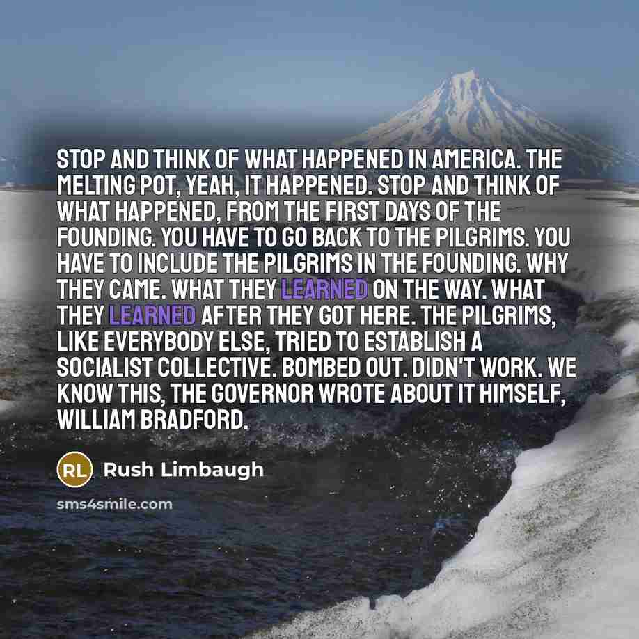 “Stop and think of what happened in America. The melting pot, yeah, it happened. Stop and think of what happened, from the first days of the founding. You have to go back to the Pilgrims. You have to include the Pilgrims in the founding. Why they came. What they learned on the way. What they…” quote by Rush Limbaugh