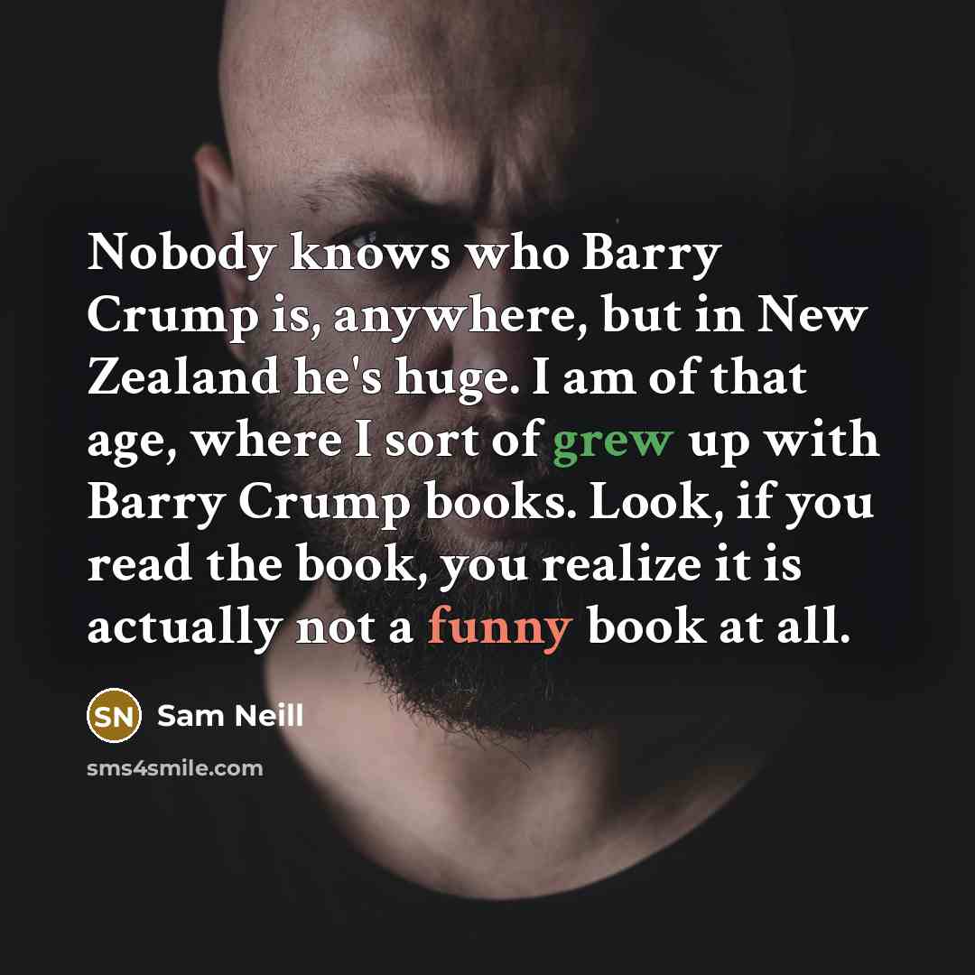 “Nobody knows who Barry Crump is, anywhere, but in New Zealand he's huge. I am of that age, where I sort of grew up with Barry Crump books. Look, if you read the book, you realize it is actually not a funny book at all.” quote by Sam Neill