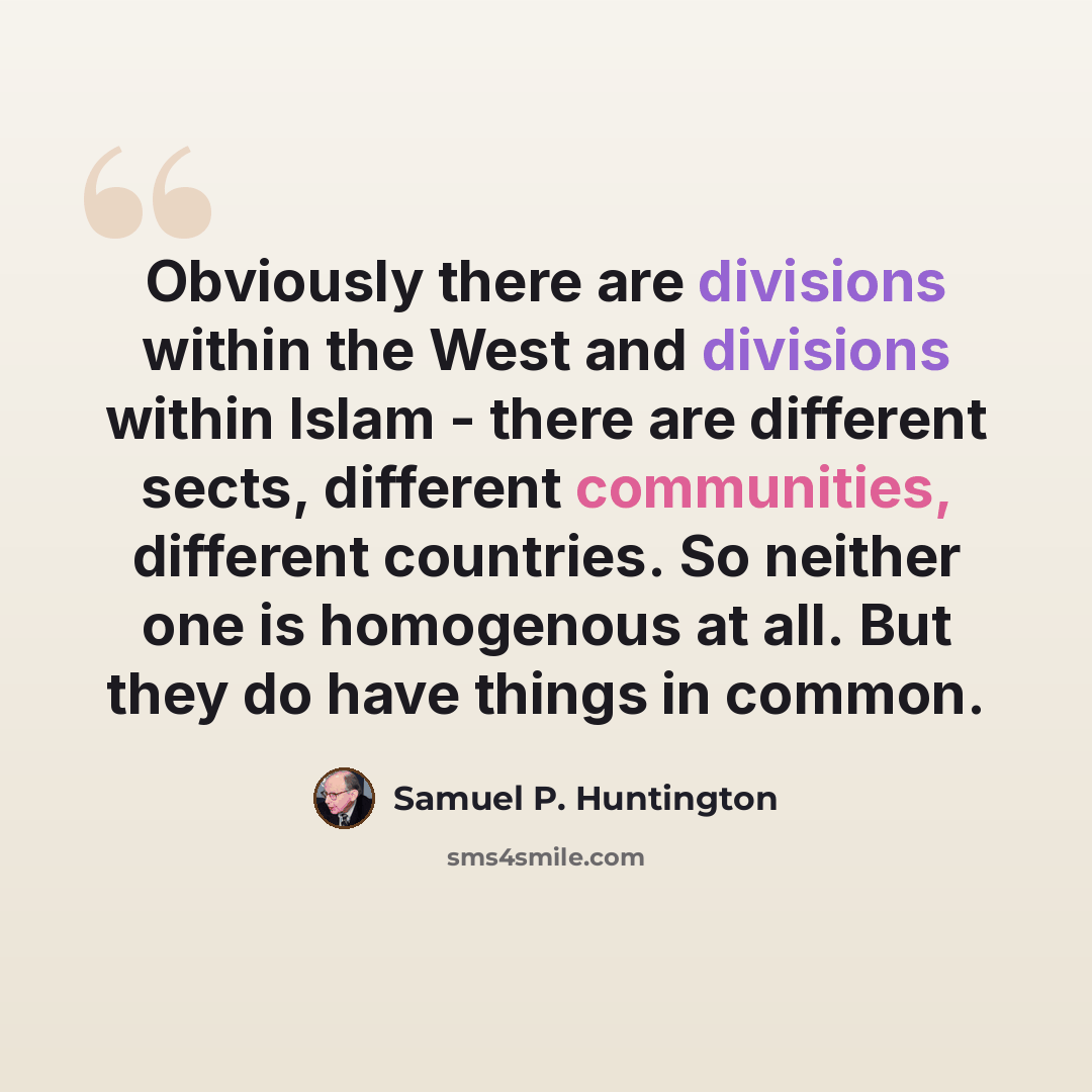 “Obviously there are divisions within the West and divisions within Islam - there are different sects, different communities, different countries. So neither one is homogenous at all. But they do have things in common.” quote by Samuel P. Huntington