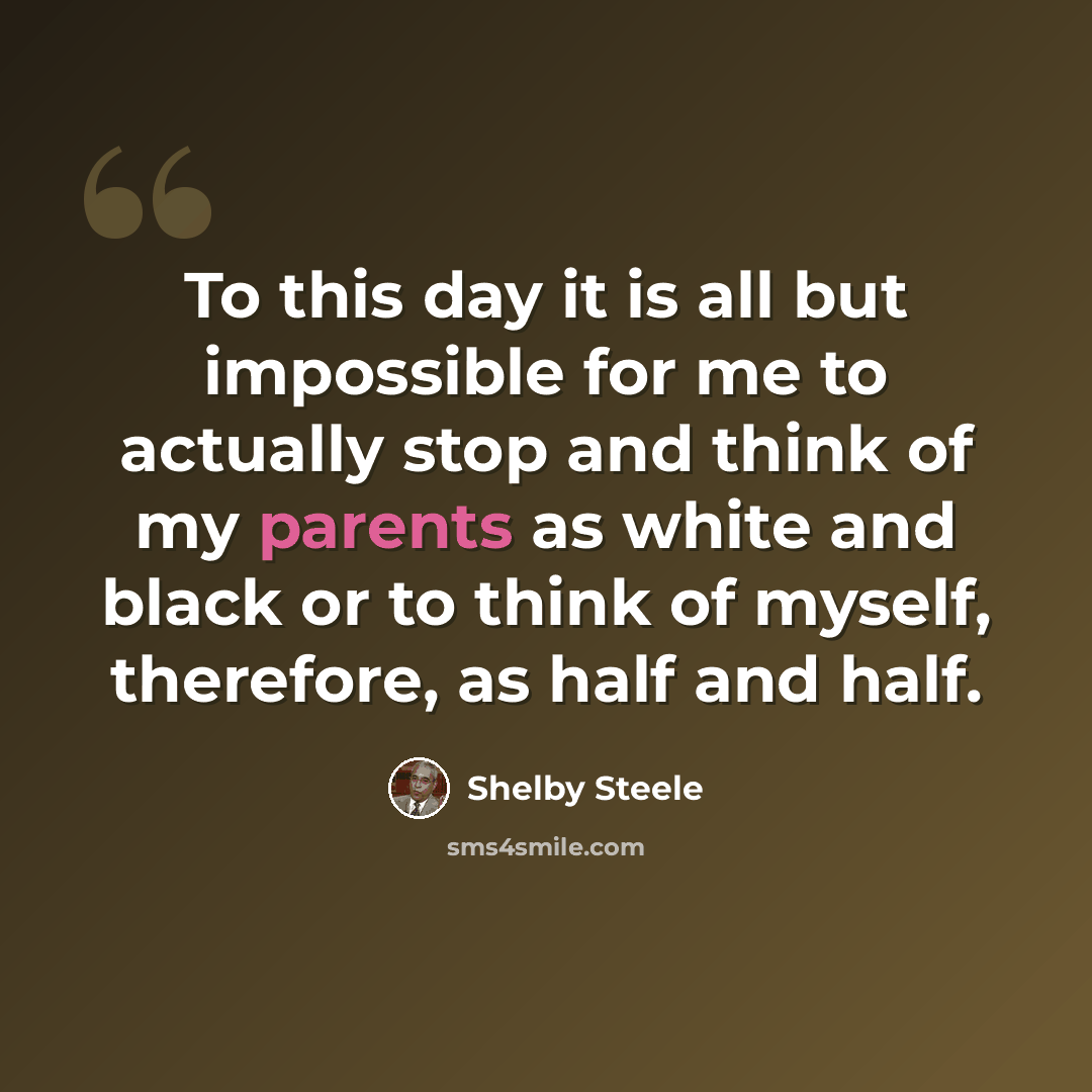 “To this day it is all but impossible for me to actually stop and think of my parents as white and black or to think of myself, therefore, as half and half.” quote by Shelby Steele