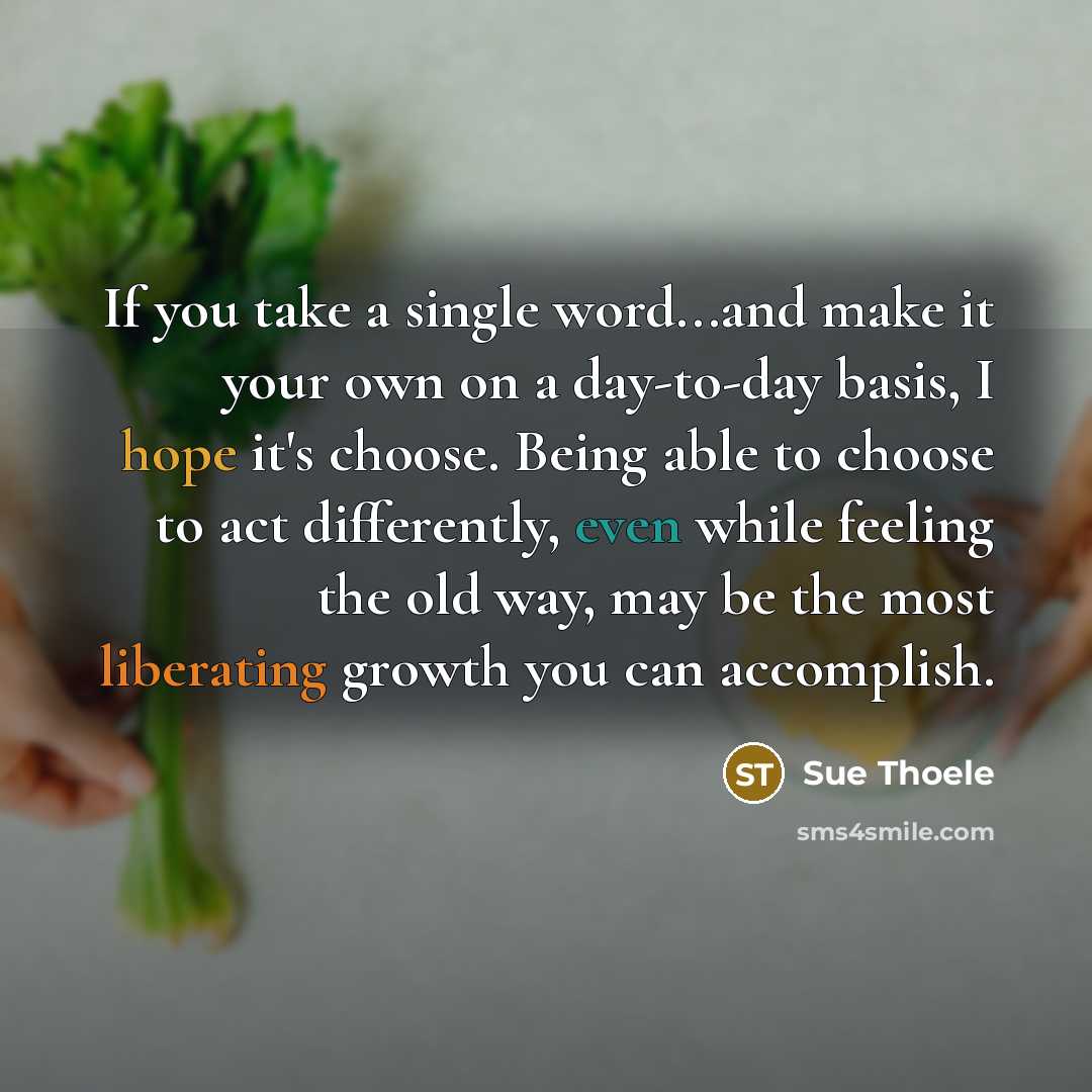 “If you take a single word...and make it your own on a day-to-day basis, I hope it's choose. Being able to choose to act differently, even while feeling the old way, may be the most liberating growth you can accomplish.” quote by Sue Thoele