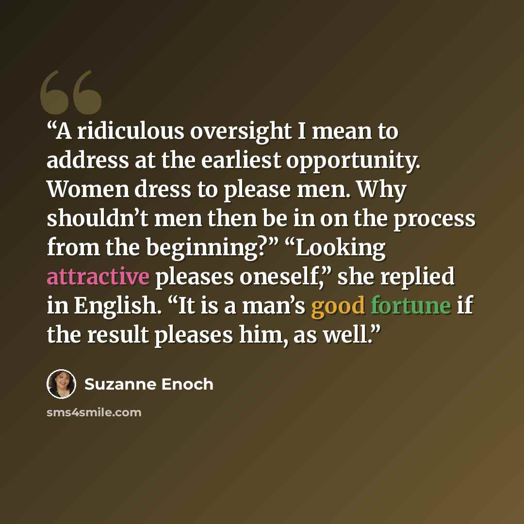 “A ridiculous oversight I mean to address at the earliest opportunity. Women dress to please men. Why shouldn’t men then be in on the process from the beginning?” “Looking attractive pleases oneself,” she replied in English. “It is a man’s good fortune if the result pleases him, as well.” quote by Suzanne Enoch