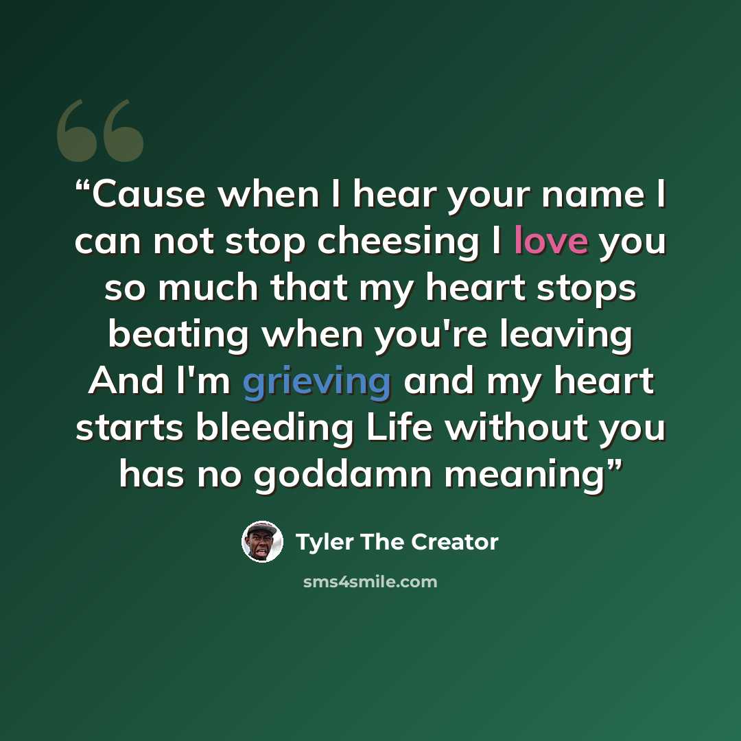 “Cause when I hear your name I can not stop cheesing I love you so much that my heart stops beating when you're leaving And I'm grieving and my heart starts bleeding Life without you has no goddamn meaning” quote by Tyler The Creator