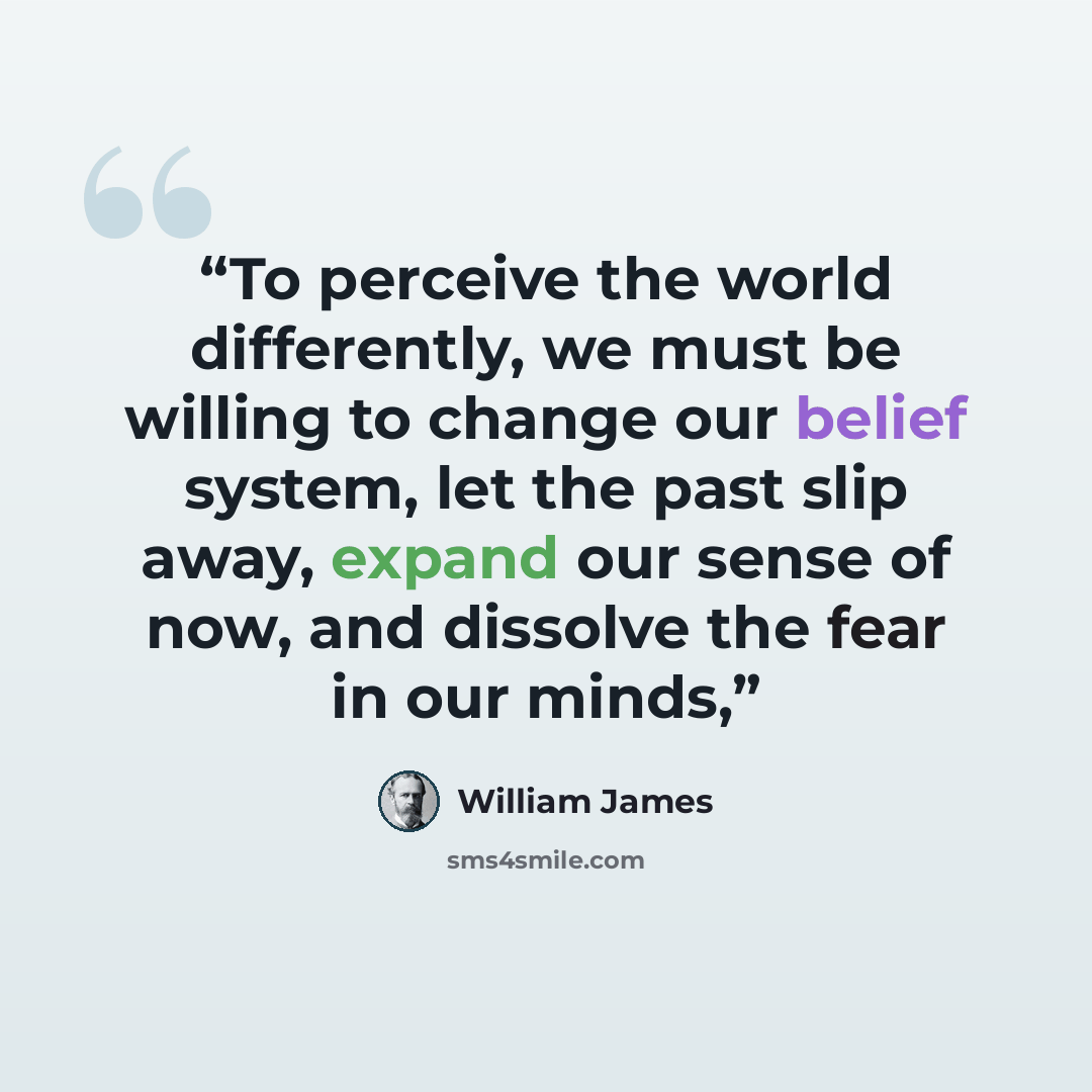 “To perceive the world differently, we must be willing to change our belief system, let the past slip away, expand our sense of now, and dissolve the fear in our minds,” quote by William James