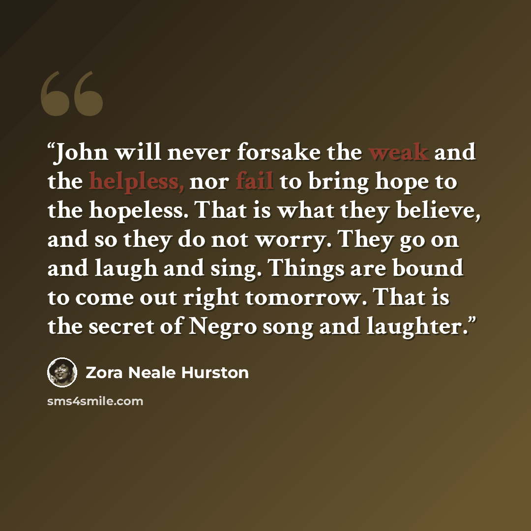 “John will never forsake the weak and the helpless, nor fail to bring hope to the hopeless. That is what they believe, and so they do not worry. They go on and laugh and sing. Things are bound to come out right tomorrow. That is the secret of Negro song and laughter.” quote by Zora Neale Hurston