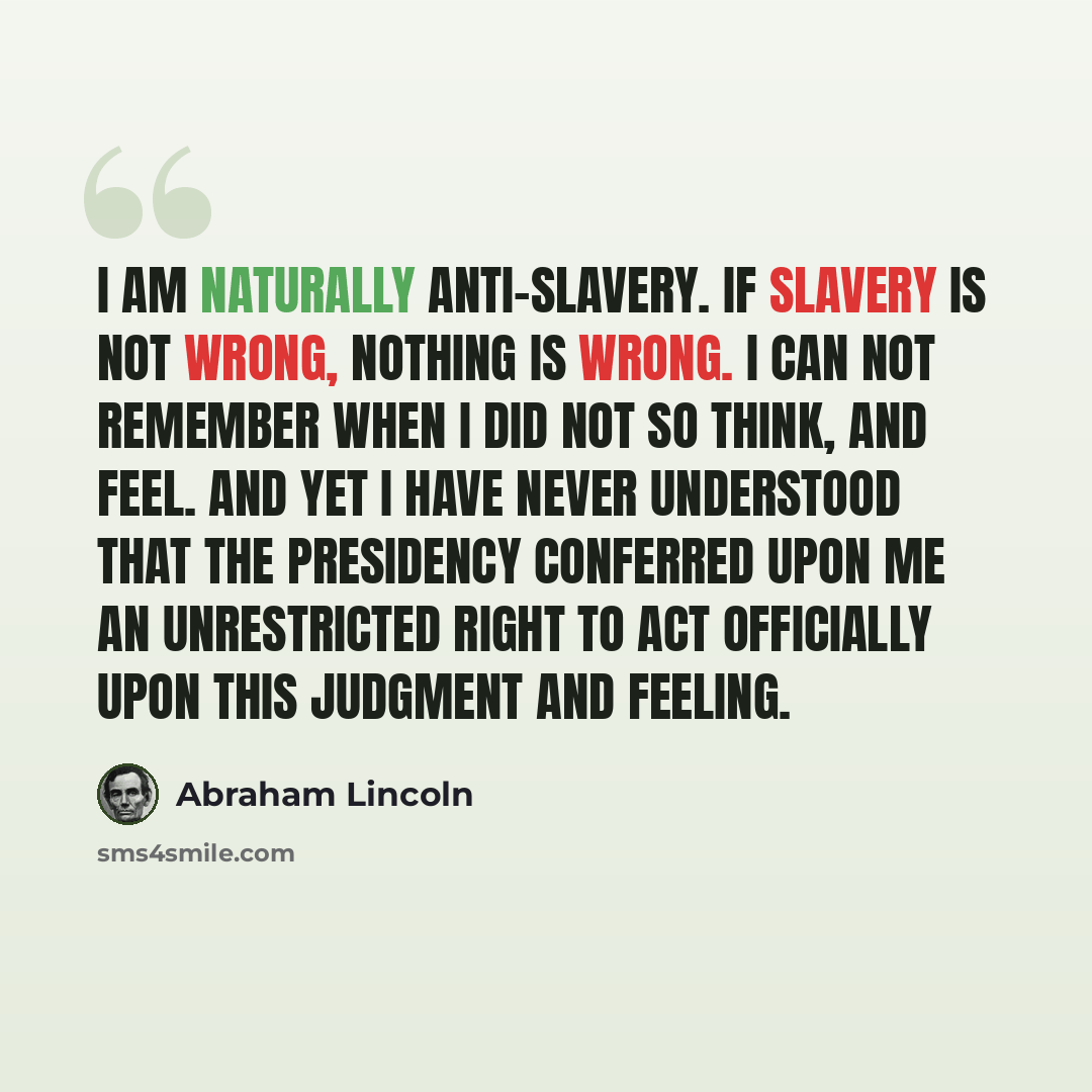 “I am naturally anti-slavery. If slavery is not wrong, nothing is wrong. I can not remember when I did not so think, and feel. And yet I have never understood that the Presidency conferred upon me an unrestricted right to act officially upon this judgment and feeling.” quote by Abraham Lincoln