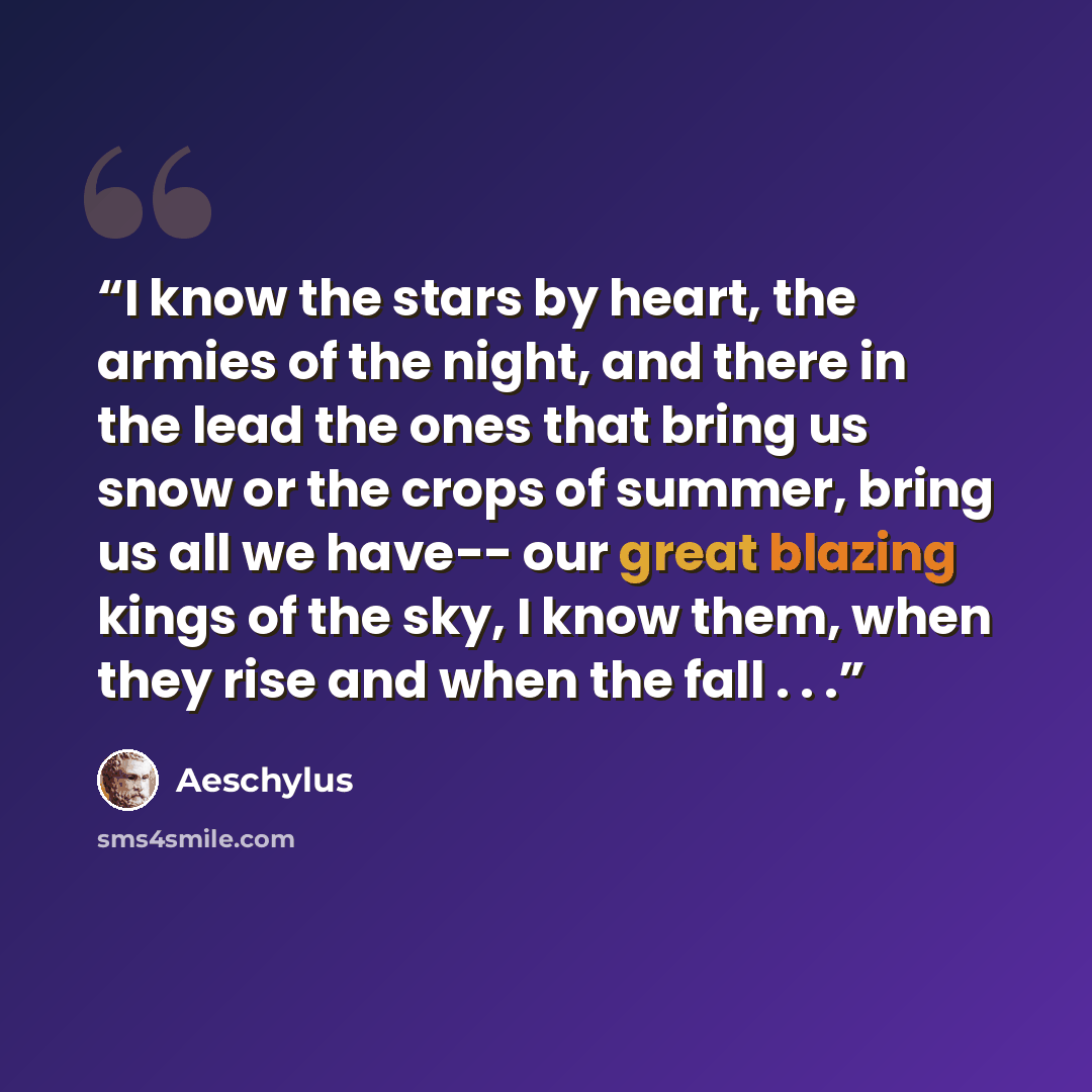 “I know the stars by heart, the armies of the night, and there in the lead the ones that bring us snow or the crops of summer, bring us all we have-- our great blazing kings of the sky, I know them, when they rise and when the fall . . .” quote by Aeschylus
