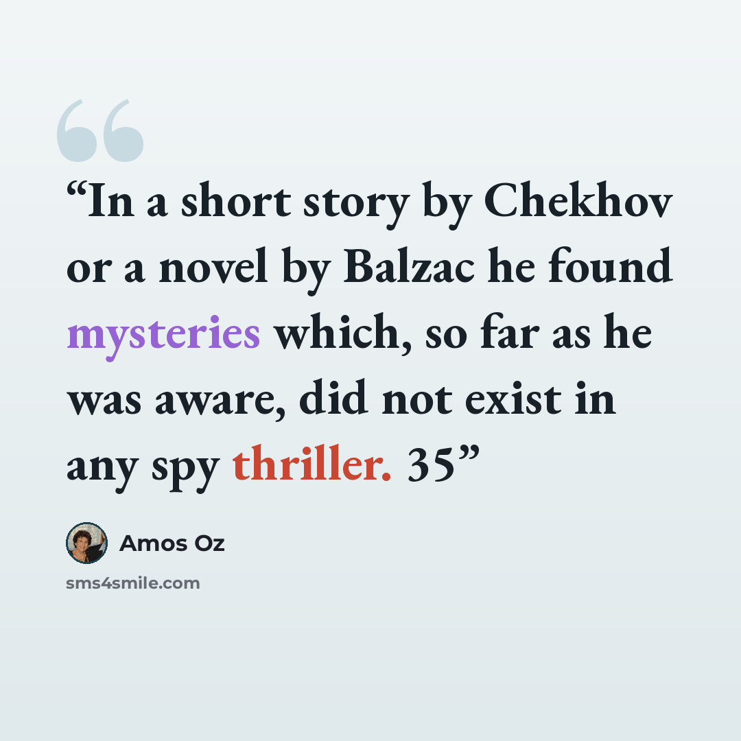 “In a short story by Chekhov or a novel by Balzac he found mysteries which, so far as he was aware, did not exist in any spy thriller. 35” quote by Amos Oz