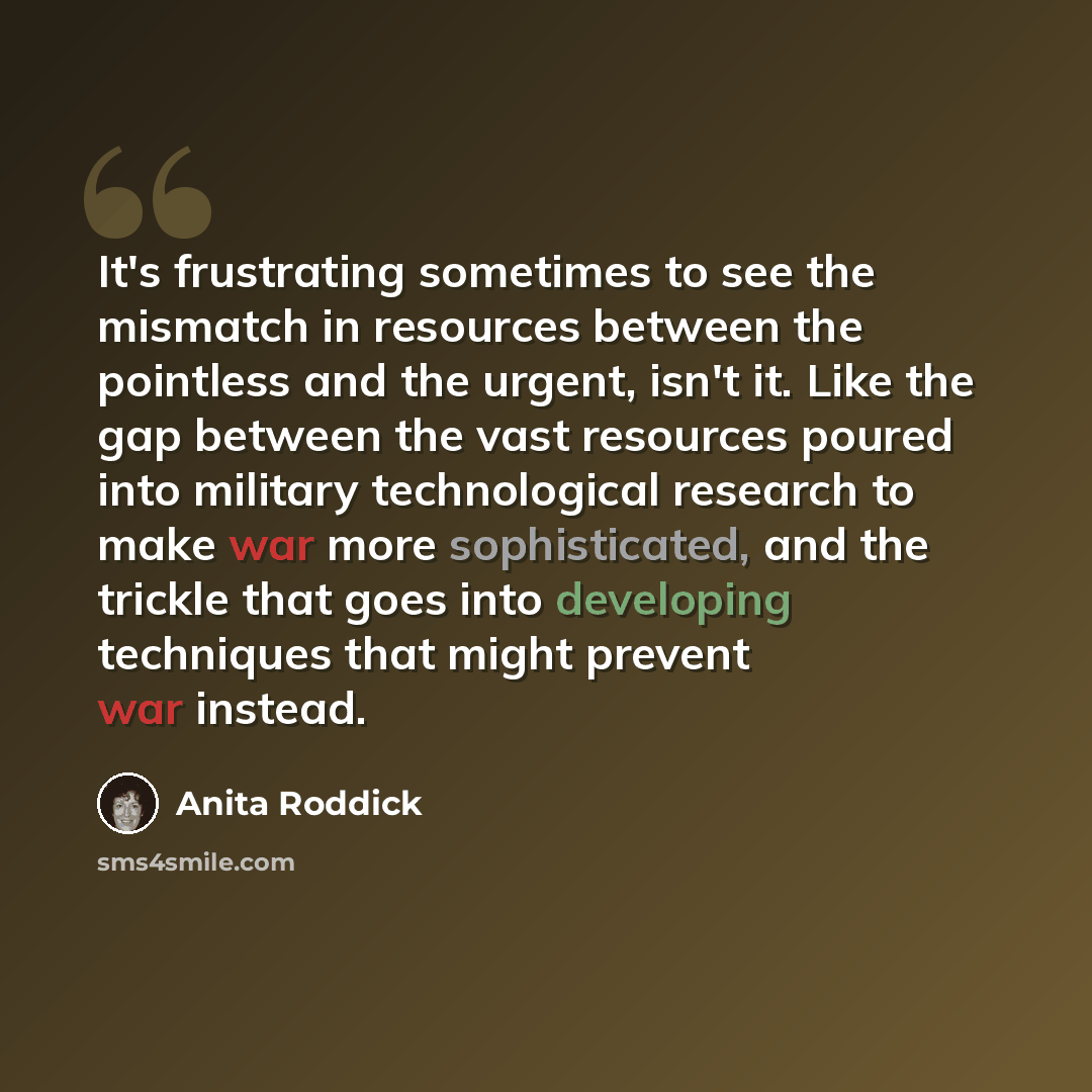 “It's frustrating sometimes to see the mismatch in resources between the pointless and the urgent, isn't it. Like the gap between the vast resources poured into military technological research to make war more sophisticated, and the trickle that goes into developing techniques that might prevent…” quote by Anita Roddick