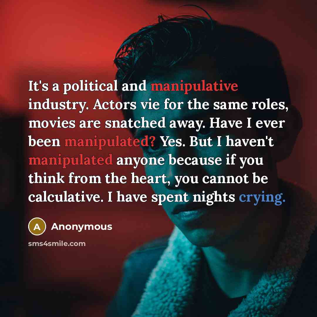 “It's a political and manipulative industry. Actors vie for the same roles, movies are snatched away. Have I ever been manipulated? Yes. But I haven't manipulated anyone because if you think from the heart, you cannot be calculative. I have spent nights crying.” quote by Anonymous