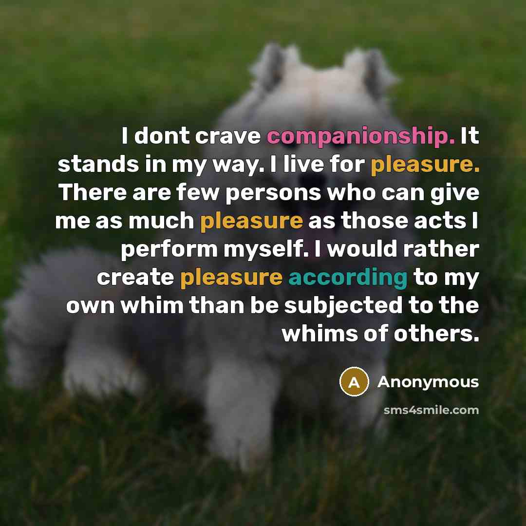 “I dont crave companionship. It stands in my way. I live for pleasure. There are few persons who can give me as much pleasure as those acts I perform myself. I would rather create pleasure according to my own whim than be subjected to the whims of others.” quote by Anonymous