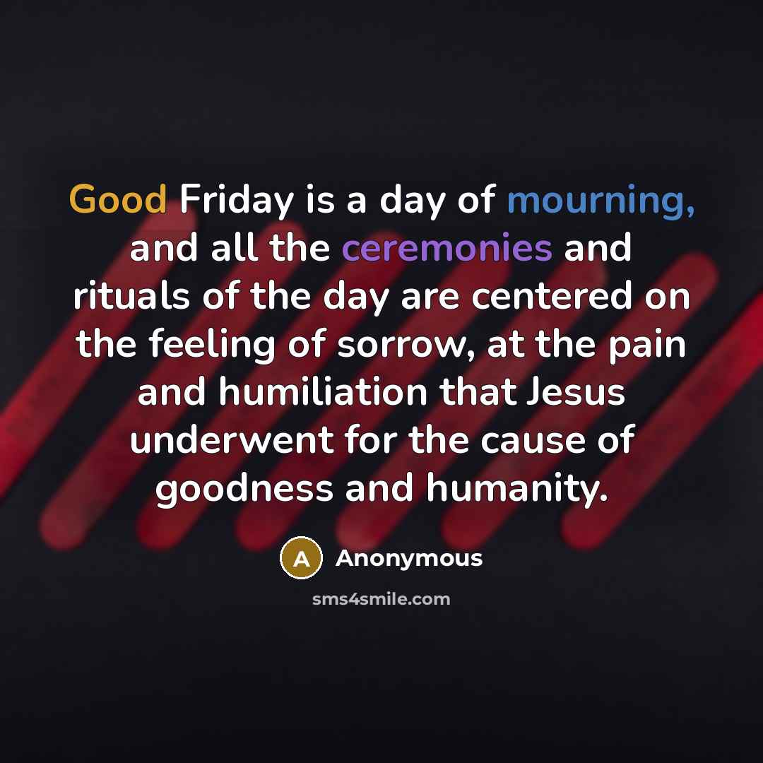 “Good Friday is a day of mourning, and all the ceremonies and rituals of the day are centered on the feeling of sorrow, at the pain and humiliation that Jesus underwent for the cause of goodness and humanity.” quote by Anonymous