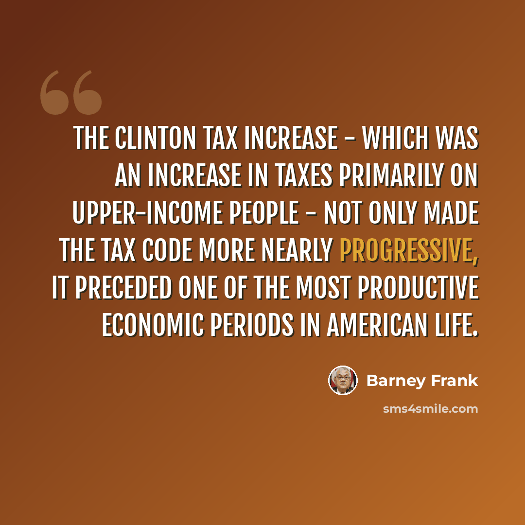 “The Clinton tax increase - which was an increase in taxes primarily on upper-income people - not only made the tax code more nearly progressive, it preceded one of the most productive economic periods in American life.” quote by Barney Frank