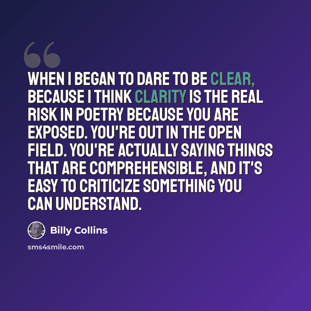 “When I began to dare to be clear, because I think clarity is the real risk in poetry because you are exposed. You're out in the open field. You're actually saying things that are comprehensible, and it's easy to criticize something you can understand.” quote by Billy Collins