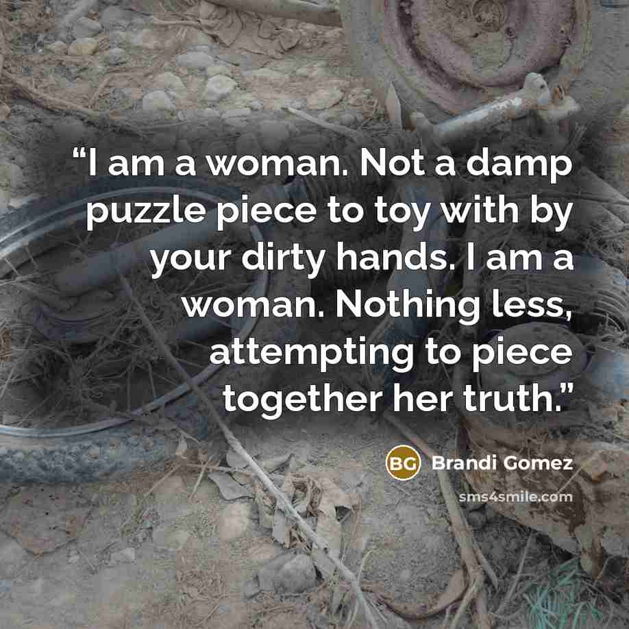 “I am a woman. Not a damp puzzle piece to toy with by your dirty hands. I am a woman. Nothing less, attempting to piece together her truth.” quote by Brandi Gomez
