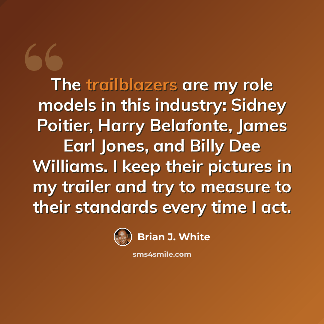 “The trailblazers are my role models in this industry: Sidney Poitier, Harry Belafonte, James Earl Jones, and Billy Dee Williams. I keep their pictures in my trailer and try to measure to their standards every time I act.” quote by Brian J. White