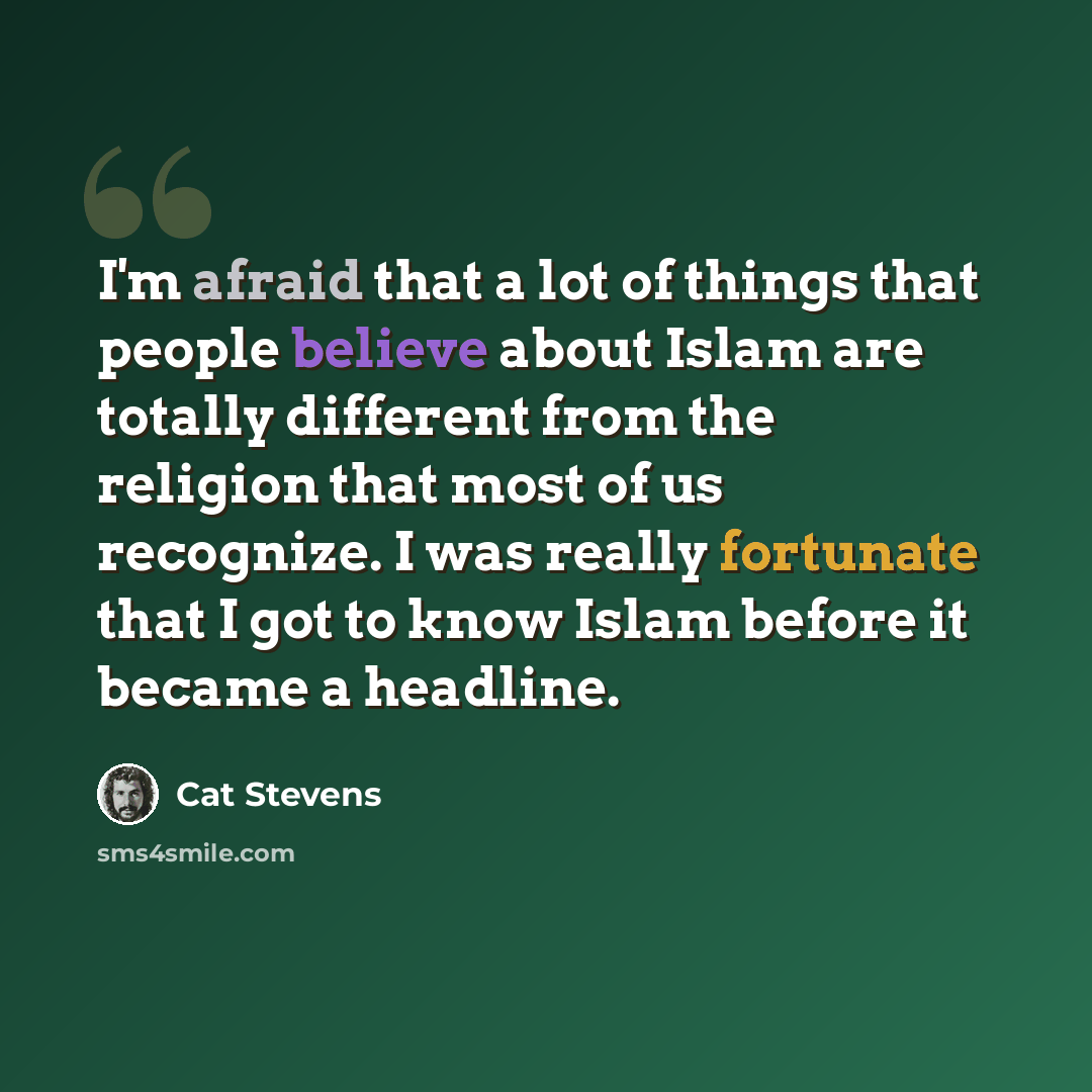 “I'm afraid that a lot of things that people believe about Islam are totally different from the religion that most of us recognize. I was really fortunate that I got to know Islam before it became a headline.” quote by Cat Stevens
