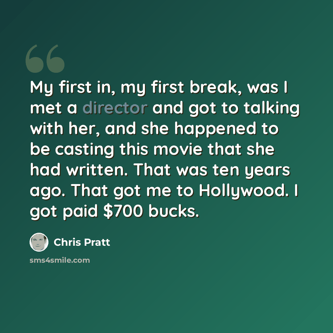 “My first in, my first break, was I met a director and got to talking with her, and she happened to be casting this movie that she had written. That was ten years ago. That got me to Hollywood. I got paid $700 bucks.” quote by Chris Pratt
