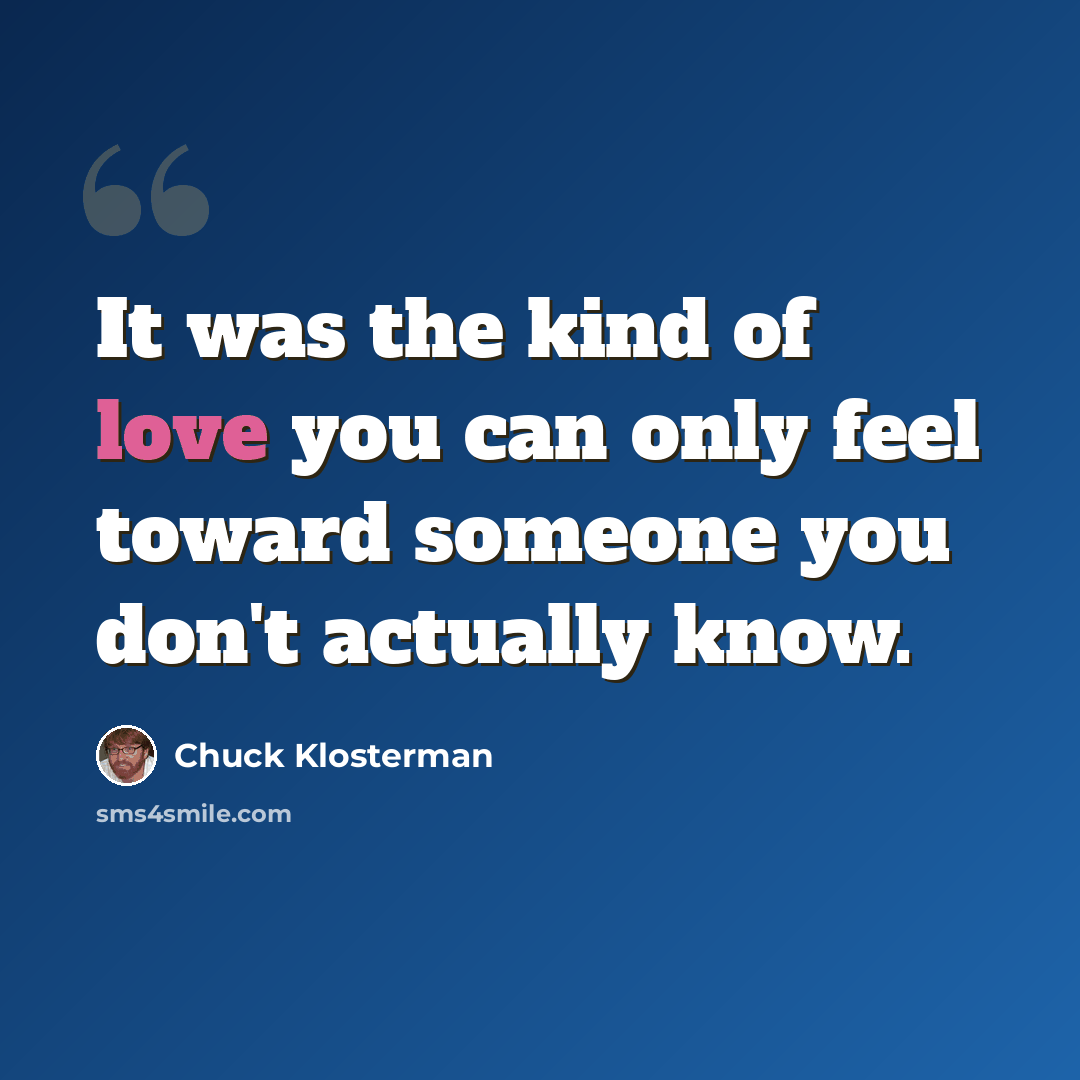 “It was the kind of love you can only feel toward someone you don't actually know.” quote by Chuck Klosterman
