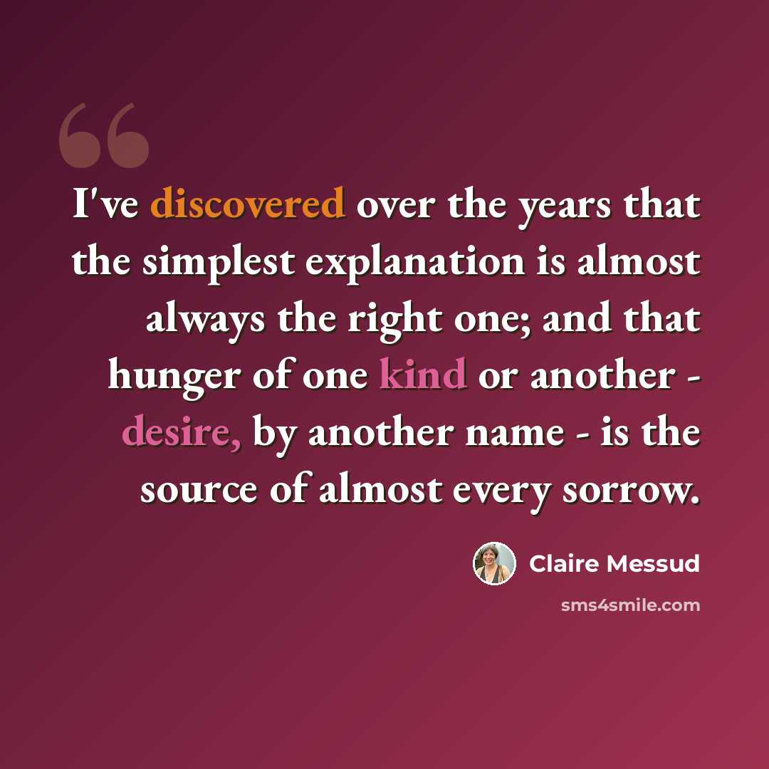 “I've discovered over the years that the simplest explanation is almost always the right one; and that hunger of one kind or another - desire, by another name - is the source of almost every sorrow.” quote by Claire Messud